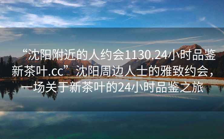 “沈陽附近的人約會1130.24小時品鑒新茶葉.cc”沈陽周邊人士的雅致約會，一場關(guān)于新茶葉的24小時品鑒之旅