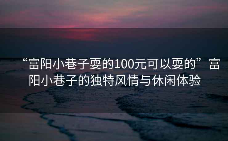 “富陽小巷子耍的100元可以耍的”富陽小巷子的獨(dú)特風(fēng)情與休閑體驗(yàn)