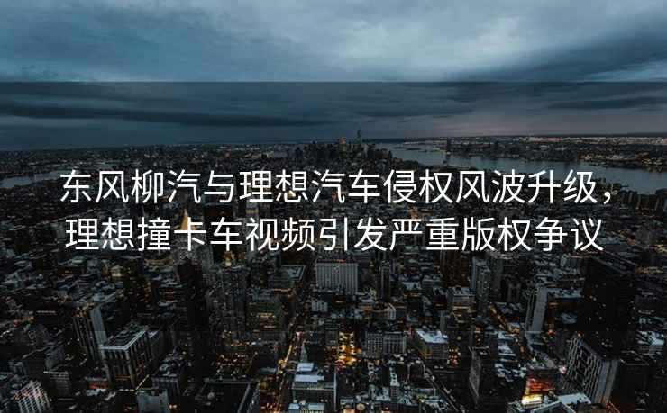 東風(fēng)柳汽與理想汽車侵權(quán)風(fēng)波升級，理想撞卡車視頻引發(fā)嚴(yán)重版權(quán)爭議