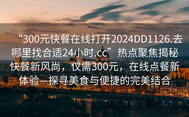 “300元快餐在線打開2024DD1126.去哪里找合適24小時.cc”熱點聚焦揭秘快餐新風尚，僅需300元，在線點餐新體驗—探尋美食與便捷的完美結(jié)合
