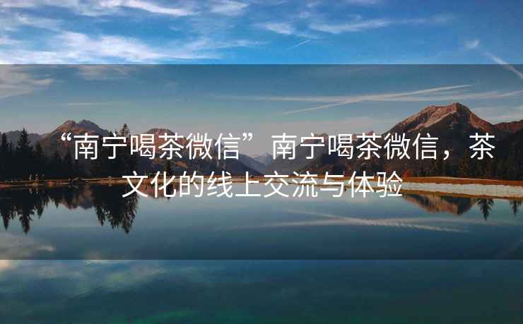 “南寧喝茶微信”南寧喝茶微信，茶文化的線上交流與體驗(yàn)