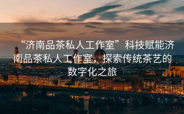“濟(jì)南品茶私人工作室”科技賦能濟(jì)南品茶私人工作室，探索傳統(tǒng)茶藝的數(shù)字化之旅