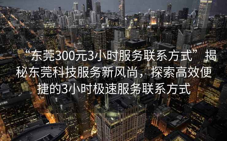 “東莞300元3小時服務(wù)聯(lián)系方式”揭秘東莞科技服務(wù)新風(fēng)尚，探索高效便捷的3小時極速服務(wù)聯(lián)系方式