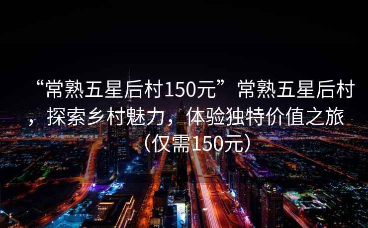 “常熟五星后村150元”常熟五星后村，探索鄉(xiāng)村魅力，體驗(yàn)獨(dú)特價(jià)值之旅（僅需150元）