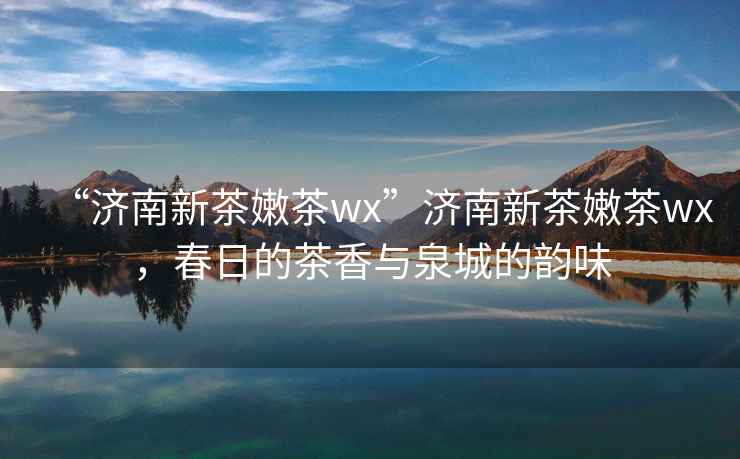 “濟(jì)南新茶嫩茶wx”濟(jì)南新茶嫩茶wx，春日的茶香與泉城的韻味