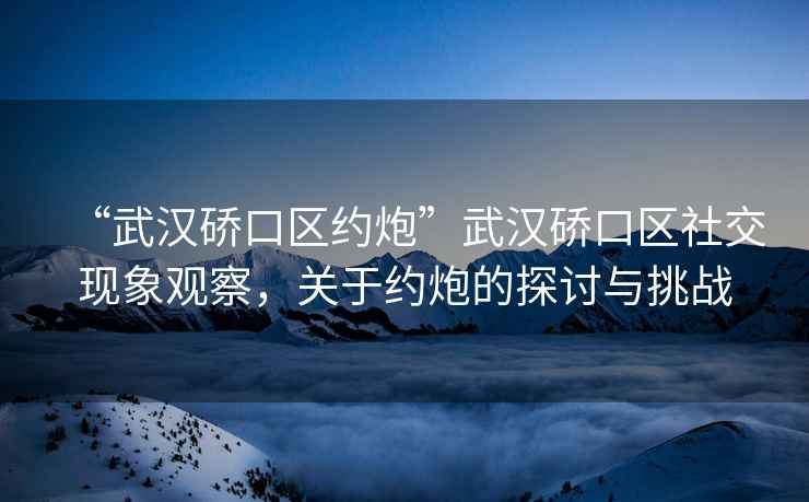 “武漢硚口區(qū)約炮”武漢硚口區(qū)社交現(xiàn)象觀察，關(guān)于約炮的探討與挑戰(zhàn)