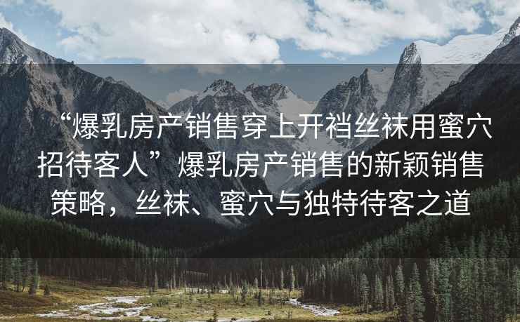 “爆乳房產(chǎn)銷售穿上開襠絲襪用蜜穴招待客人”爆乳房產(chǎn)銷售的新穎銷售策略，絲襪、蜜穴與獨(dú)特待客之道