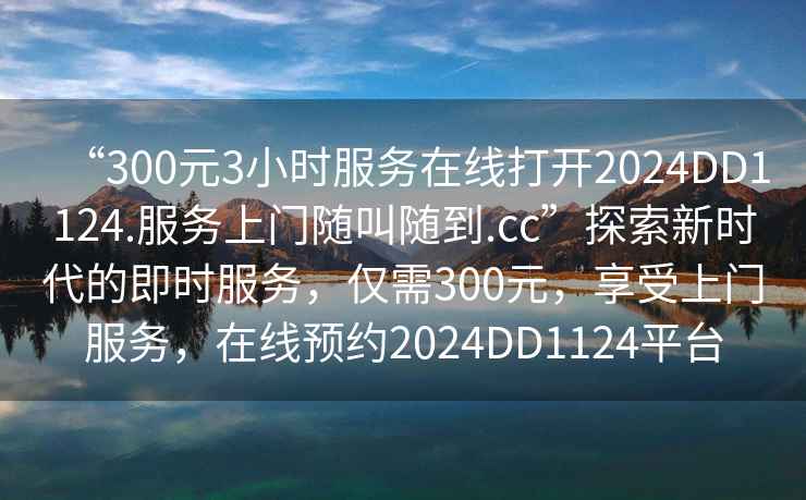 “300元3小時(shí)服務(wù)在線打開(kāi)2024DD1124.服務(wù)上門(mén)隨叫隨到.cc”探索新時(shí)代的即時(shí)服務(wù)，僅需300元，享受上門(mén)服務(wù)，在線預(yù)約2024DD1124平臺(tái)
