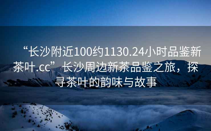 “長(zhǎng)沙附近100約1130.24小時(shí)品鑒新茶葉.cc”長(zhǎng)沙周邊新茶品鑒之旅，探尋茶葉的韻味與故事
