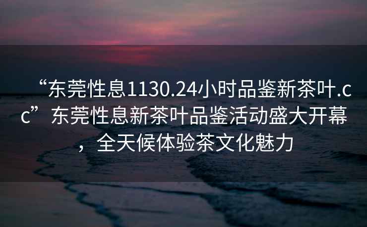 “東莞性息1130.24小時品鑒新茶葉.cc”東莞性息新茶葉品鑒活動盛大開幕，全天候體驗茶文化魅力