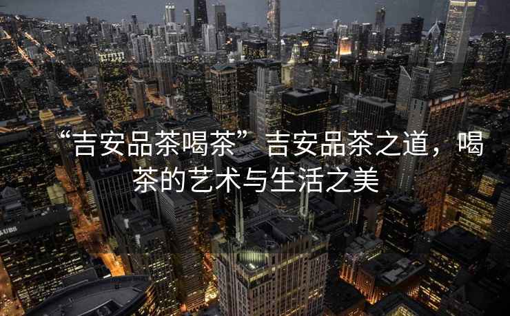 “吉安品茶喝茶”吉安品茶之道，喝茶的藝術(shù)與生活之美