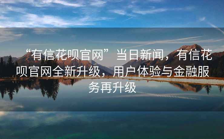 “有信花唄官網(wǎng)”當日新聞，有信花唄官網(wǎng)全新升級，用戶體驗與金融服務再升級