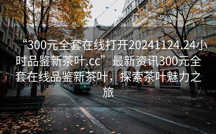 “300元全套在線打開20241124.24小時品鑒新茶葉.cc”最新資訊300元全套在線品鑒新茶葉，探索茶葉魅力之旅