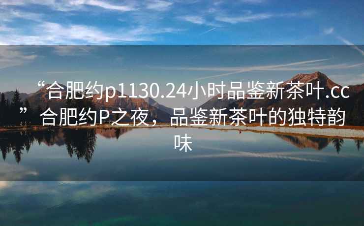 “合肥約p1130.24小時(shí)品鑒新茶葉.cc”合肥約P之夜，品鑒新茶葉的獨(dú)特韻味