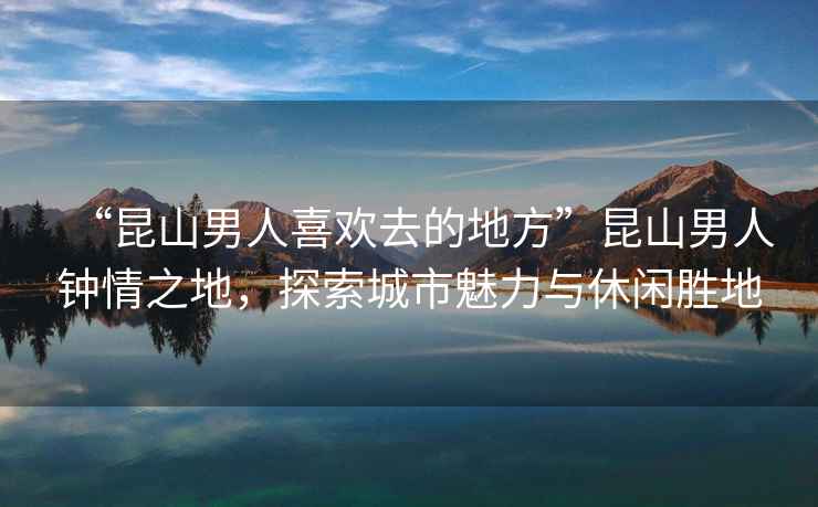 “昆山男人喜歡去的地方”昆山男人鐘情之地，探索城市魅力與休閑勝地