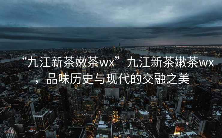 “九江新茶嫩茶wx”九江新茶嫩茶wx，品味歷史與現(xiàn)代的交融之美