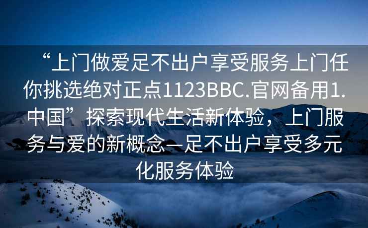 “上門做愛足不出戶享受服務上門任你挑選絕對正點1123BBC.官網(wǎng)備用1.中國”探索現(xiàn)代生活新體驗，上門服務與愛的新概念—足不出戶享受多元化服務體驗