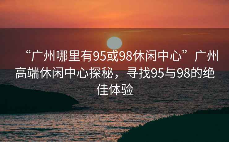 “廣州哪里有95或98休閑中心”廣州高端休閑中心探秘，尋找95與98的絕佳體驗