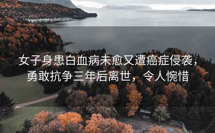 女子身患白血病未愈又遭癌癥侵襲，勇敢抗?fàn)幦旰箅x世，令人惋惜