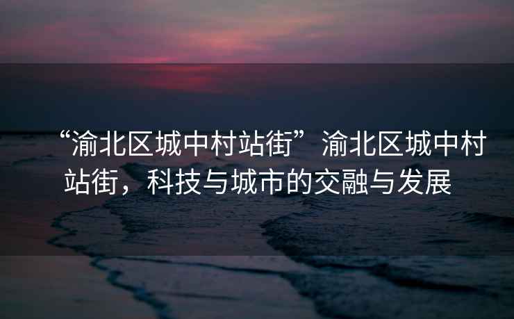“渝北區(qū)城中村站街”渝北區(qū)城中村站街，科技與城市的交融與發(fā)展