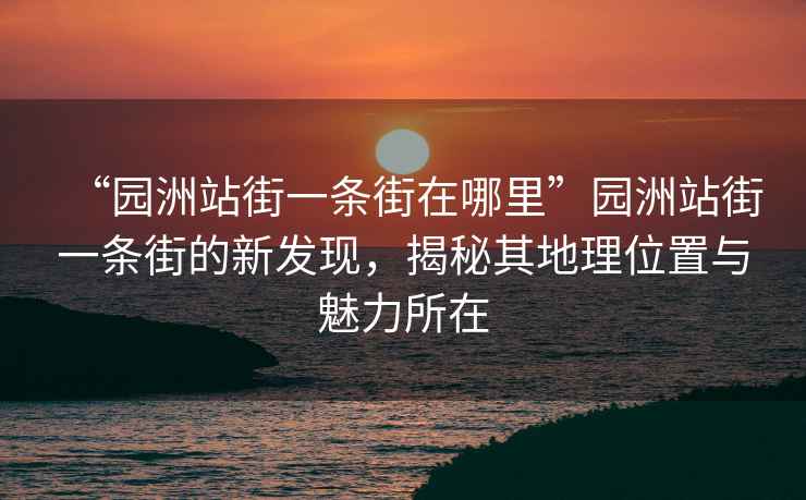“園洲站街一條街在哪里”園洲站街一條街的新發(fā)現(xiàn)，揭秘其地理位置與魅力所在