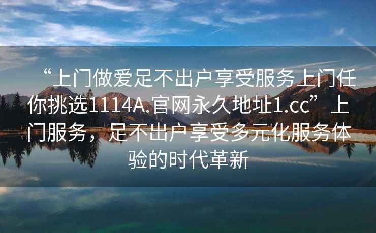 “上門做愛足不出戶享受服務上門任你挑選1114A.官網(wǎng)永久地址1.cc”上門服務，足不出戶享受多元化服務體驗的時代革新