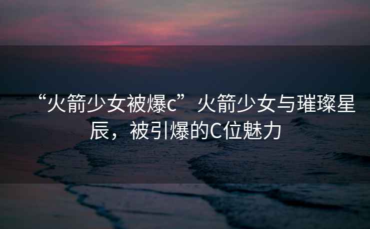 “火箭少女被爆c”火箭少女與璀璨星辰，被引爆的C位魅力