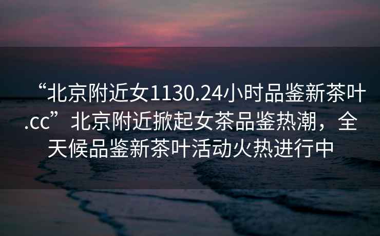 “北京附近女1130.24小時(shí)品鑒新茶葉.cc”北京附近掀起女茶品鑒熱潮，全天候品鑒新茶葉活動(dòng)火熱進(jìn)行中