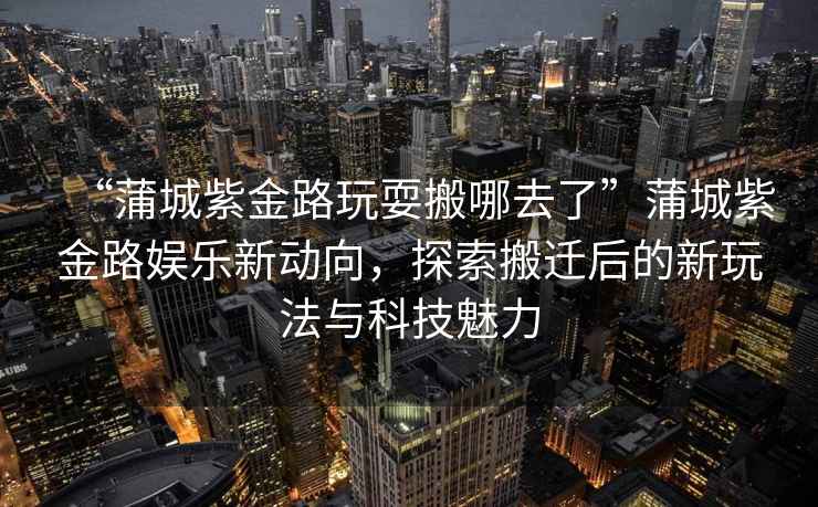 “蒲城紫金路玩耍搬哪去了”蒲城紫金路娛樂新動(dòng)向，探索搬遷后的新玩法與科技魅力