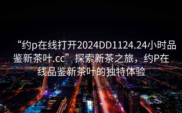 “約p在線打開2024DD1124.24小時品鑒新茶葉.cc”探索新茶之旅，約P在線品鑒新茶葉的獨特體驗