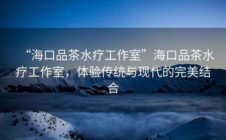 “海口品茶水療工作室”?？谄凡杷煿ぷ魇?，體驗傳統(tǒng)與現代的完美結合