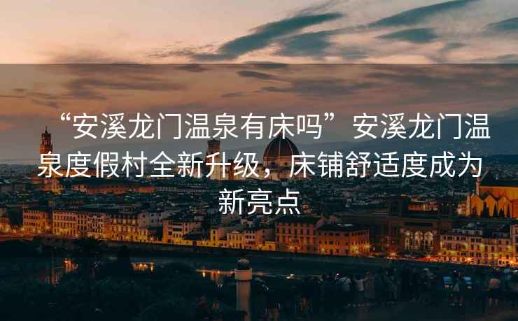 “安溪龍門溫泉有床嗎”安溪龍門溫泉度假村全新升級(jí)，床鋪舒適度成為新亮點(diǎn)
