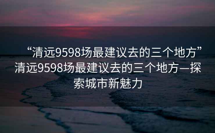 “清遠(yuǎn)9598場最建議去的三個(gè)地方”清遠(yuǎn)9598場最建議去的三個(gè)地方—探索城市新魅力