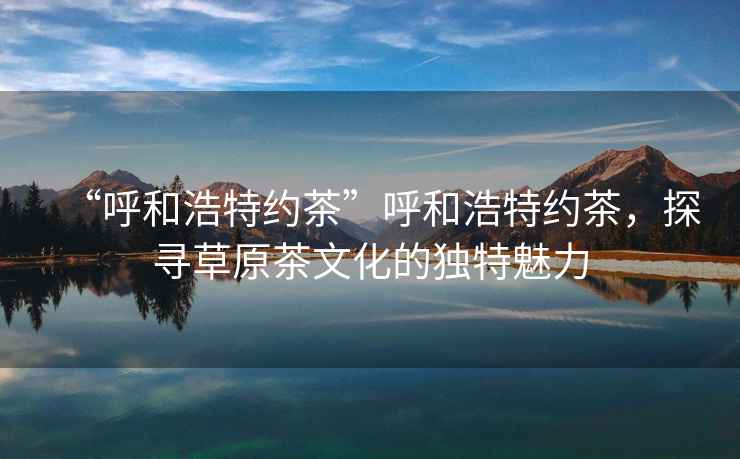 “呼和浩特約茶”呼和浩特約茶，探尋草原茶文化的獨(dú)特魅力