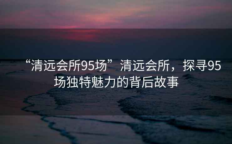 “清遠(yuǎn)會所95場”清遠(yuǎn)會所，探尋95場獨(dú)特魅力的背后故事