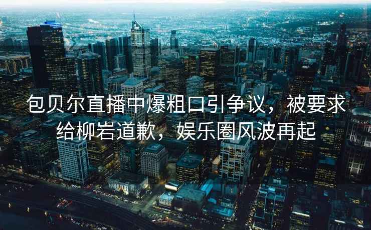 包貝爾直播中爆粗口引爭(zhēng)議，被要求給柳巖道歉，娛樂圈風(fēng)波再起