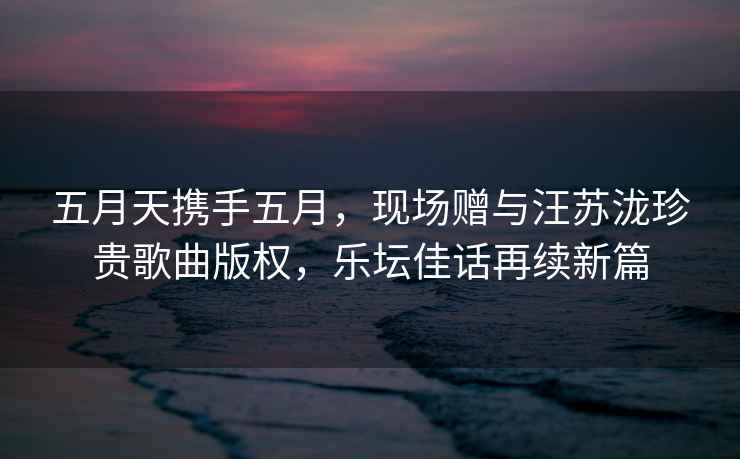 五月天攜手五月，現(xiàn)場贈與汪蘇瀧珍貴歌曲版權(quán)，樂壇佳話再續(xù)新篇