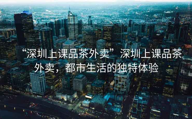“深圳上課品茶外賣”深圳上課品茶外賣，都市生活的獨(dú)特體驗(yàn)