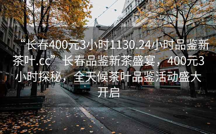 “長(zhǎng)春400元3小時(shí)1130.24小時(shí)品鑒新茶葉.cc”長(zhǎng)春品鑒新茶盛宴，400元3小時(shí)探秘，全天候茶葉品鑒活動(dòng)盛大開啟