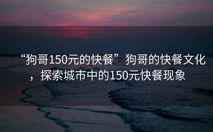 “狗哥150元的快餐”狗哥的快餐文化，探索城市中的150元快餐現(xiàn)象