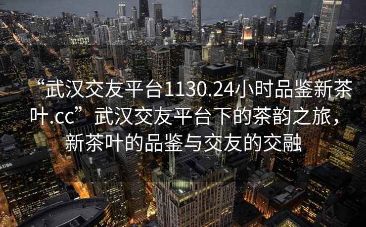 “武漢交友平臺1130.24小時品鑒新茶葉.cc”武漢交友平臺下的茶韻之旅，新茶葉的品鑒與交友的交融
