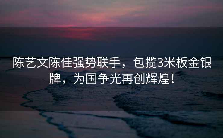 陳藝文陳佳強勢聯(lián)手，包攬3米板金銀牌，為國爭光再創(chuàng)輝煌！