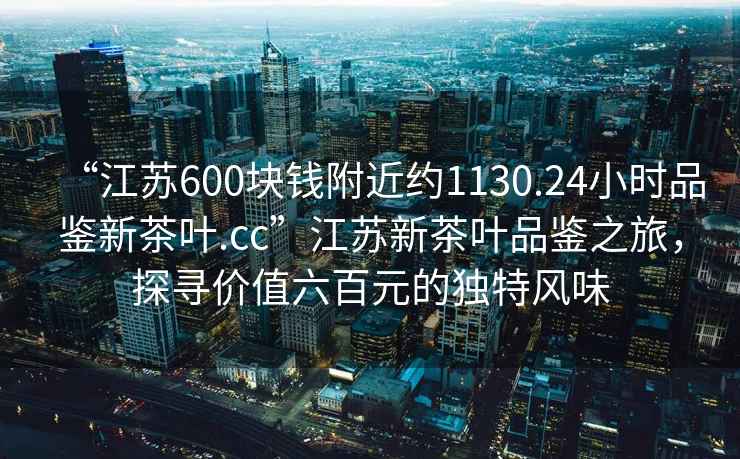 “江蘇600塊錢附近約1130.24小時品鑒新茶葉.cc”江蘇新茶葉品鑒之旅，探尋價值六百元的獨特風味