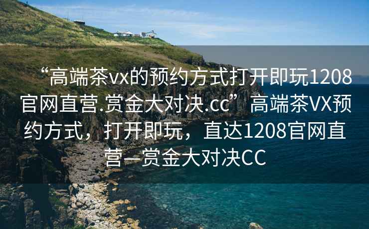 “高端茶vx的預約方式打開即玩1208官網(wǎng)直營.賞金大對決.cc”高端茶VX預約方式，打開即玩，直達1208官網(wǎng)直營—賞金大對決CC