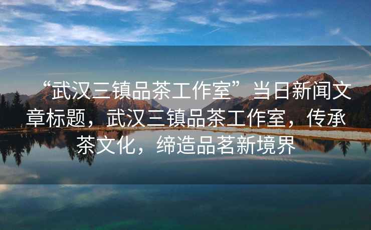 “武漢三鎮(zhèn)品茶工作室”當(dāng)日新聞文章標(biāo)題，武漢三鎮(zhèn)品茶工作室，傳承茶文化，締造品茗新境界
