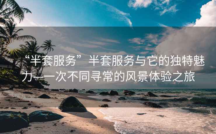 “半套服務(wù)”半套服務(wù)與它的獨(dú)特魅力—一次不同尋常的風(fēng)景體驗(yàn)之旅