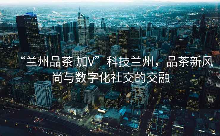 “蘭州品茶 加V”科技蘭州，品茶新風(fēng)尚與數(shù)字化社交的交融