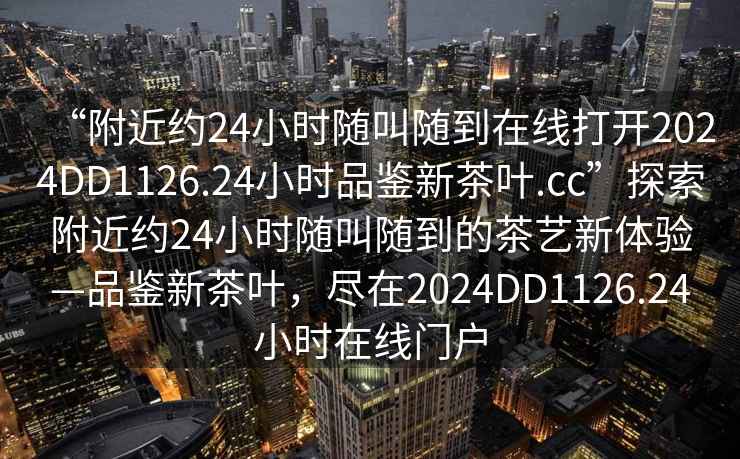 “附近約24小時(shí)隨叫隨到在線打開(kāi)2024DD1126.24小時(shí)品鑒新茶葉.cc”探索附近約24小時(shí)隨叫隨到的茶藝新體驗(yàn)—品鑒新茶葉，盡在2024DD1126.24小時(shí)在線門(mén)戶(hù)