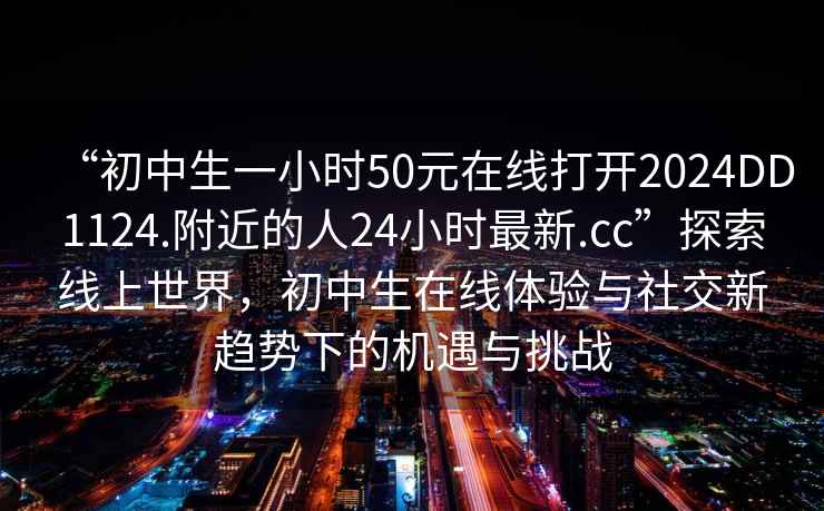 “初中生一小時50元在線打開2024DD1124.附近的人24小時最新.cc”探索線上世界，初中生在線體驗與社交新趨勢下的機遇與挑戰(zhàn)