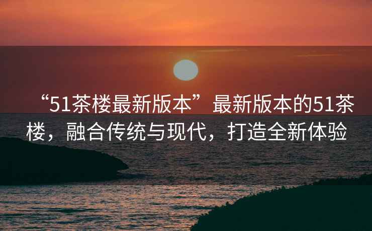 “51茶樓最新版本”最新版本的51茶樓，融合傳統(tǒng)與現(xiàn)代，打造全新體驗(yàn)